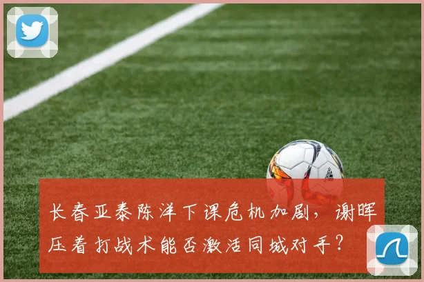 长春亚泰陈洋下课危机加剧,谢晖压着打战术能否激活同城对手?