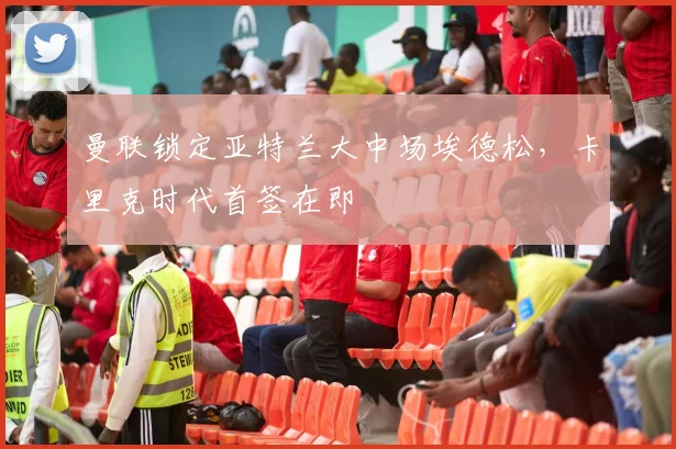 曼联锁定亚特兰大中场埃德松，卡里克时代首签在即