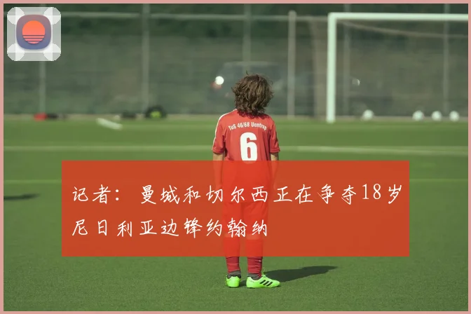 记者：曼城和切尔西正在争夺18岁尼日利亚边锋约翰纳