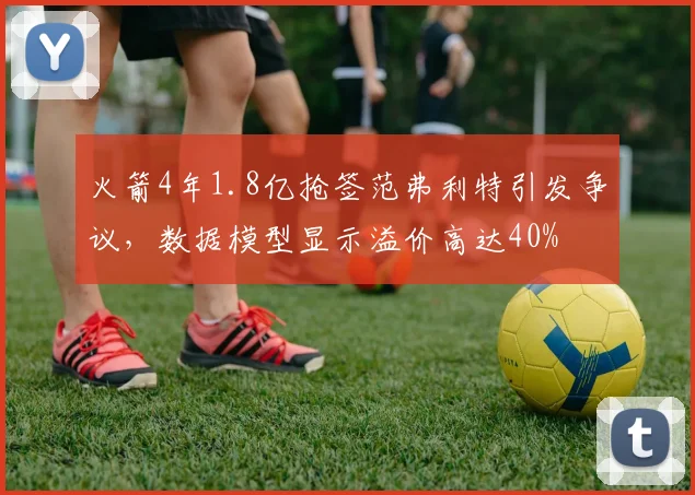 火箭4年1.8亿抢签范弗利特引发争议，数据模型显示溢价高达40%