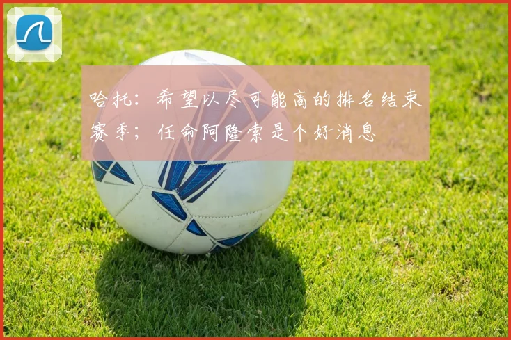 哈托:希望以尽可能高的排名结束赛季;任命阿隆索是个好消息