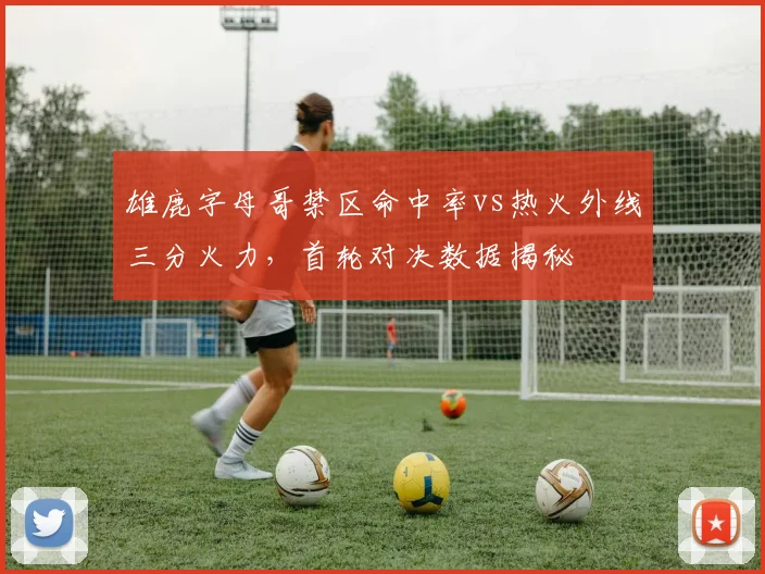 雄鹿字母哥禁区命中率vs热火外线三分火力,首轮对决数据揭秘