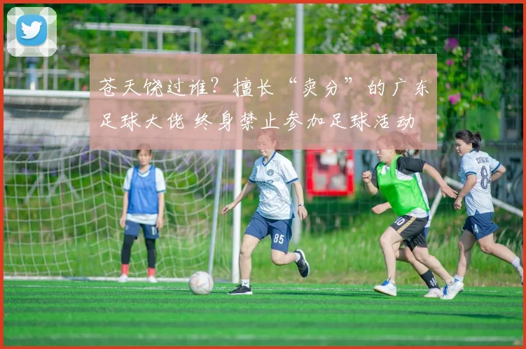 苍天饶过谁?擅长“卖分”的广东足球大佬 终身禁止参加足球活动