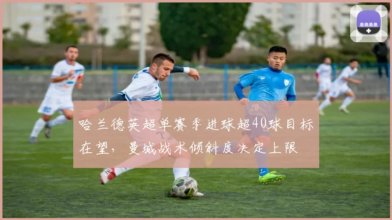 哈兰德英超单赛季进球超40球目标在望,曼城战术倾斜度决定上限