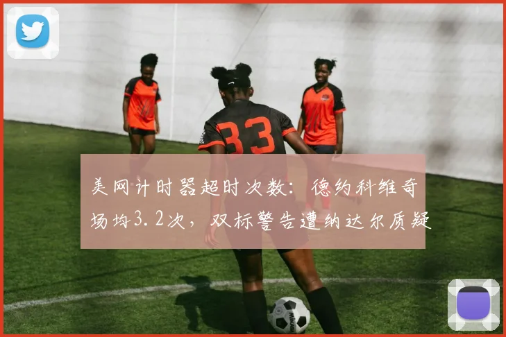 美网计时器超时次数:德约科维奇场均3.2次,双标警告遭纳达尔质疑率40%